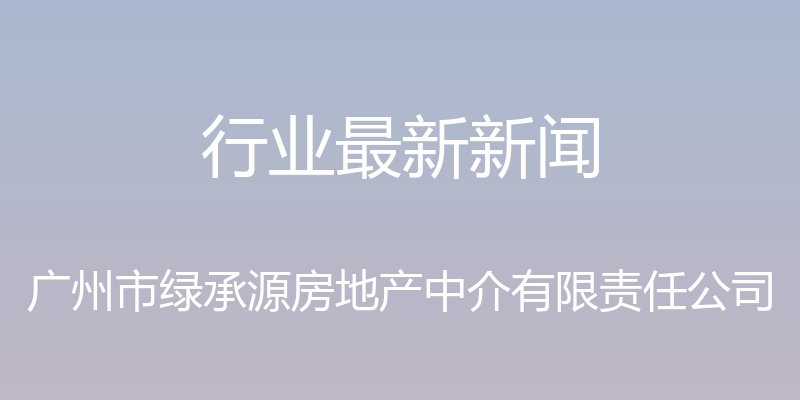 行业最新新闻 - 广州市绿承源房地产中介有限责任公司